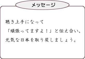 聴き上手になって「頑張ってますよ!」と伝え合い、元気な日本を取り戻しましょう。
