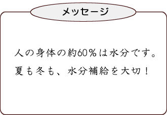 人の身体の約60%は水分です。夏も冬も、水分補給を大切!